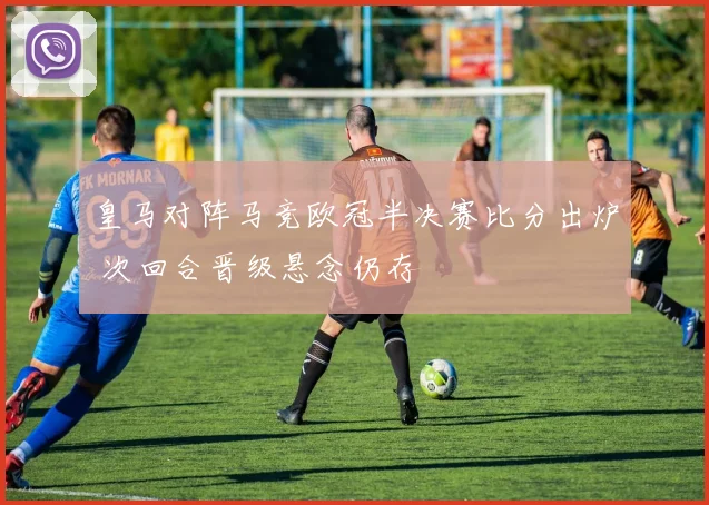 皇马对阵马竞欧冠半决赛比分出炉 次回合晋级悬念仍存