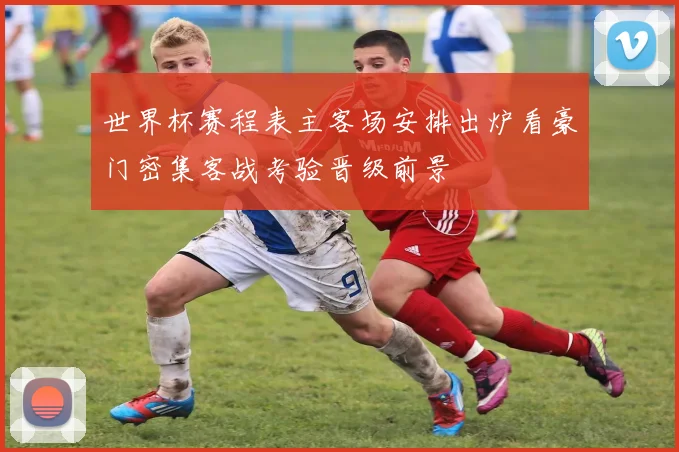 世界杯赛程表主客场安排出炉看豪门密集客战考验晋级前景