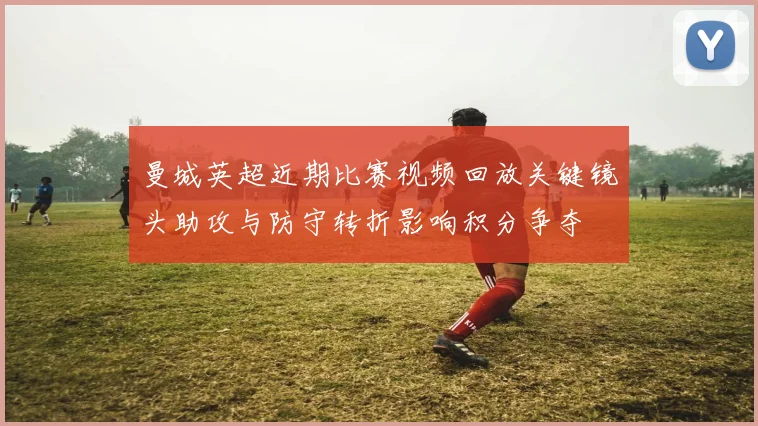 曼城英超近期比赛视频回放关键镜头助攻与防守转折影响积分争夺