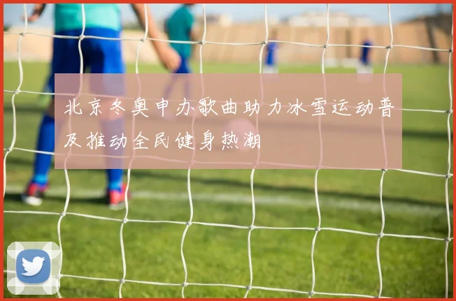 北京冬奥申办歌曲助力冰雪运动普及推动全民健身热潮