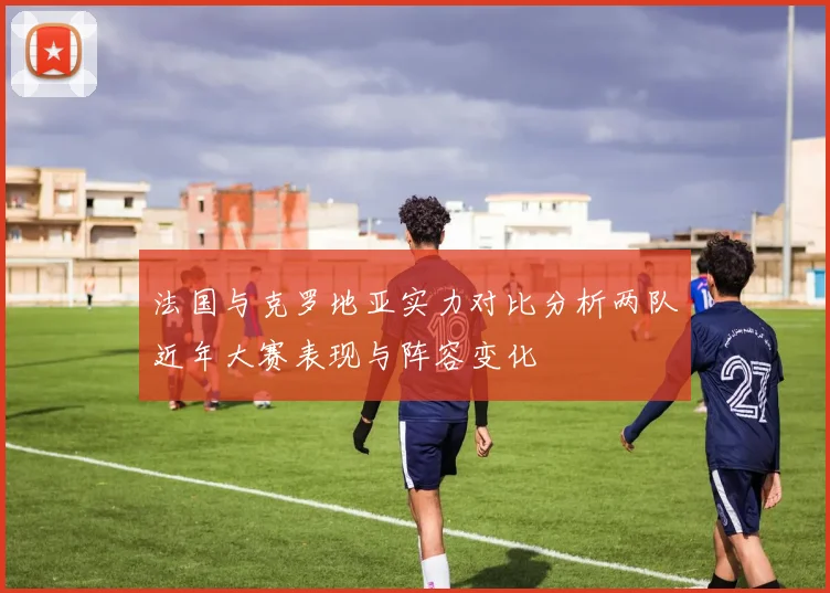法国与克罗地亚实力对比分析两队近年大赛表现与阵容变化