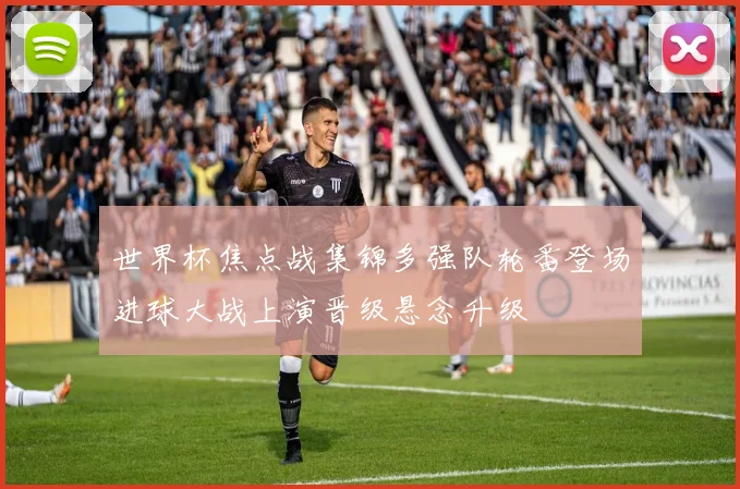 世界杯焦点战集锦多强队轮番登场进球大战上演晋级悬念升级