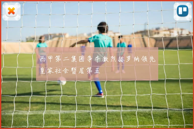 西甲第二集团争夺激烈赫罗纳领先皇家社会暂居第五