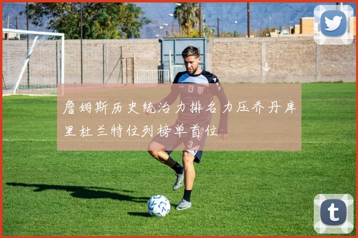 詹姆斯历史统治力排名力压乔丹库里杜兰特位列榜单首位