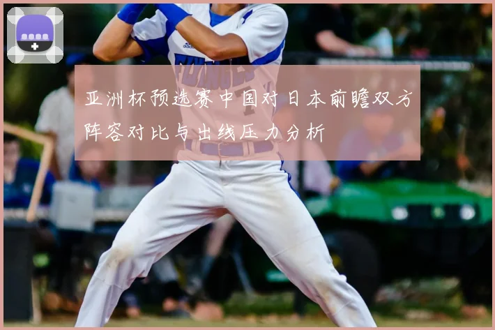 亚洲杯预选赛中国对日本前瞻双方阵容对比与出线压力分析