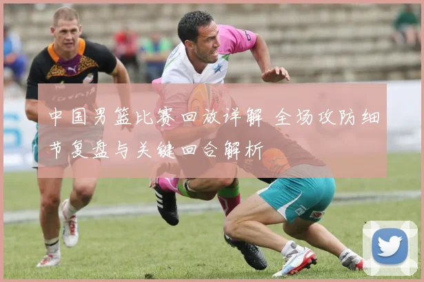 中国男篮比赛回放详解 全场攻防细节复盘与关键回合解析