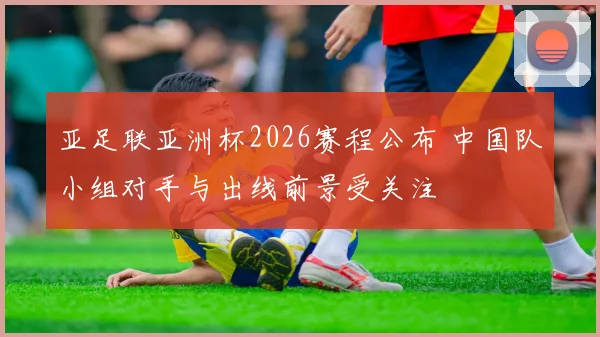 亚足联亚洲杯2026赛程公布 中国队小组对手与出线前景受关注