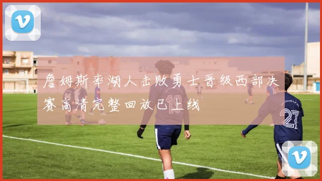 詹姆斯率湖人击败勇士晋级西部决赛高清完整回放已上线