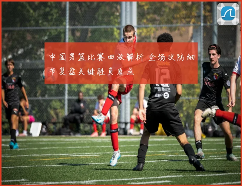 中国男篮比赛回放解析 全场攻防细节复盘关键胜负看点