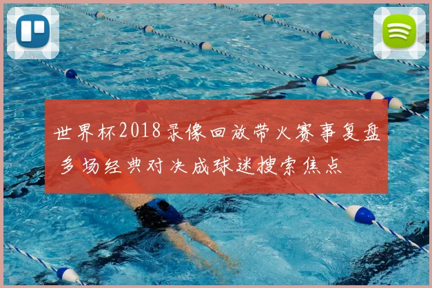 世界杯2018录像回放带火赛事复盘 多场经典对决成球迷搜索焦点