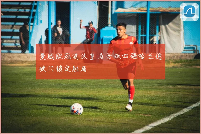 曼城欧冠淘汰皇马晋级四强哈兰德破门锁定胜局