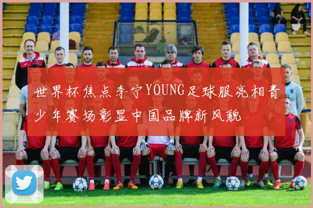 世界杯焦点李宁YOUNG足球服亮相青少年赛场彰显中国品牌新风貌