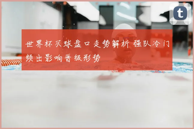 世界杯买球盘口走势解析 强队冷门频出影响晋级形势