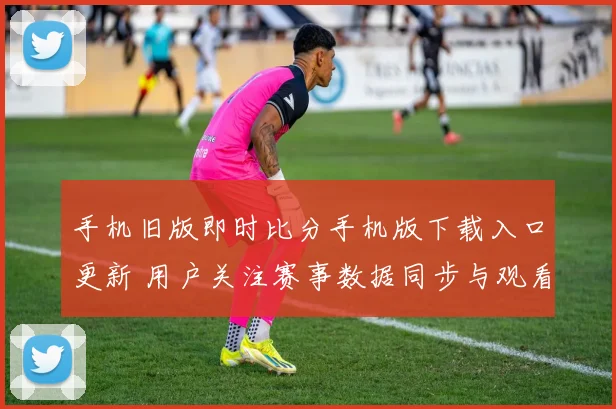 手机旧版即时比分手机版下载入口更新 用户关注赛事数据同步与观看体验提升