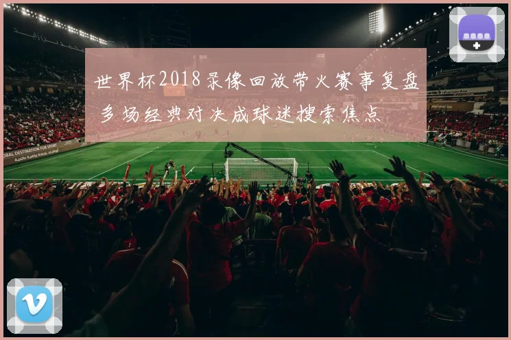 世界杯2018录像回放带火赛事复盘 多场经典对决成球迷搜索焦点