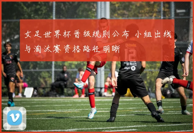 女足世界杯晋级规则公布 小组出线与淘汰赛资格路径明晰