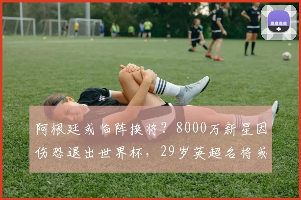 阿根廷或临阵换将?8000万新星因伤恐退出世界杯,29岁英超名将或替补_布恩迪亚来_尼科·帕斯_维拉