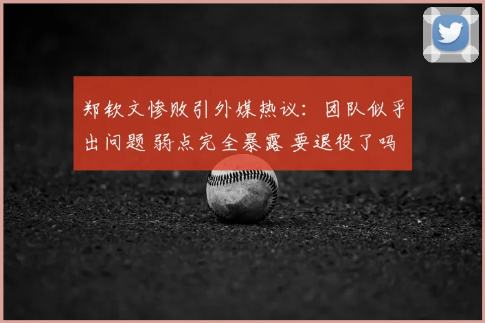 郑钦文惨败引外媒热议：团队似乎出问题 弱点完全暴露 要退役了吗