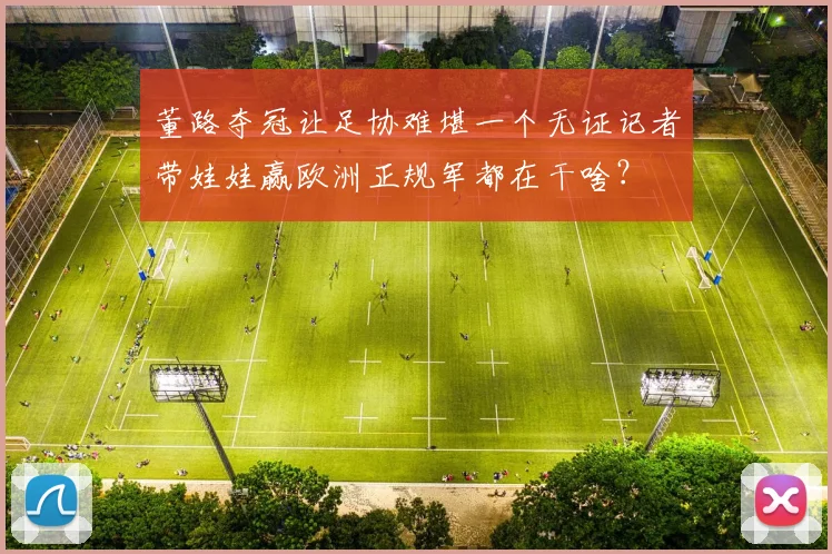 董路夺冠让足协难堪一个无证记者带娃娃赢欧洲正规军都在干啥?