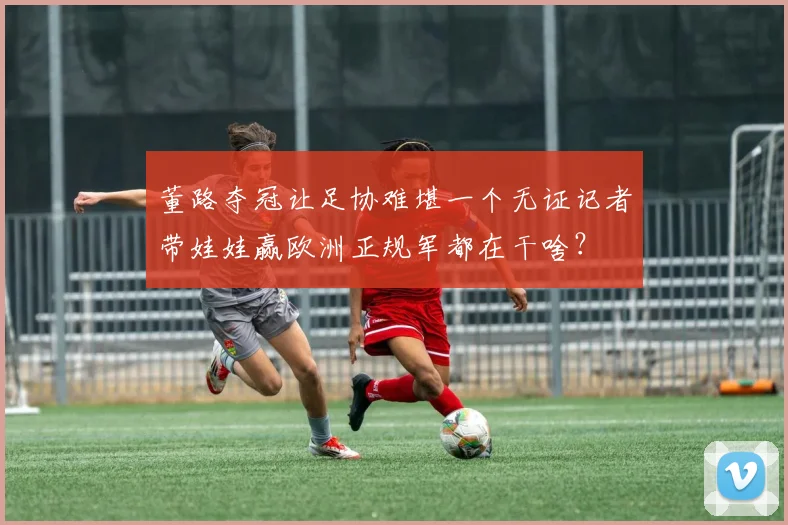 董路夺冠让足协难堪一个无证记者带娃娃赢欧洲正规军都在干啥？