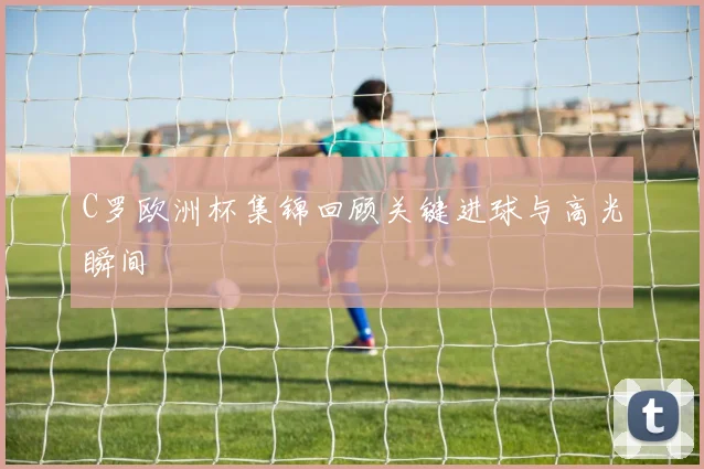 C罗欧洲杯集锦回顾关键进球与高光瞬间