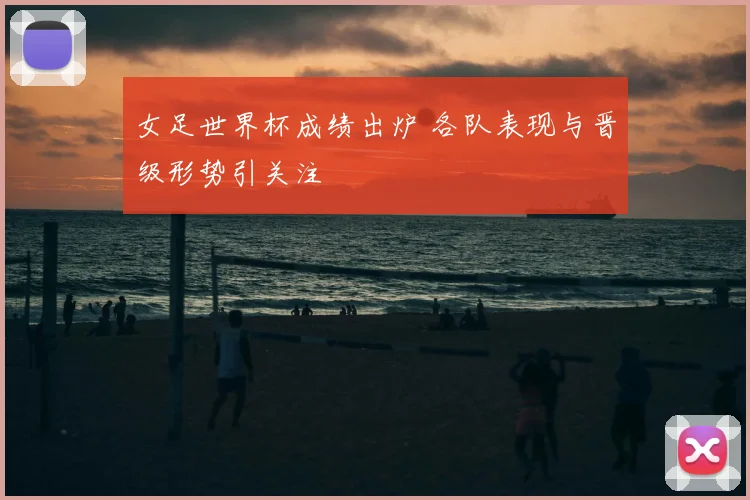 女足世界杯成绩出炉 各队表现与晋级形势引关注